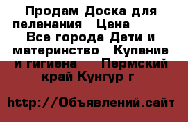 Продам Доска для пеленания › Цена ­ 100 - Все города Дети и материнство » Купание и гигиена   . Пермский край,Кунгур г.